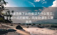 风车动漫场景下比例偏误为什么常见：更学术一点的解释，风车动漫怎么调画质