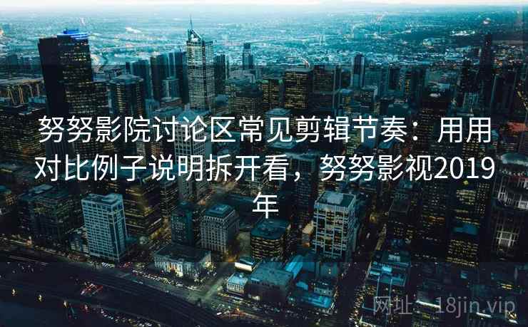 努努影院讨论区常见剪辑节奏：用用对比例子说明拆开看，努努影视2019年