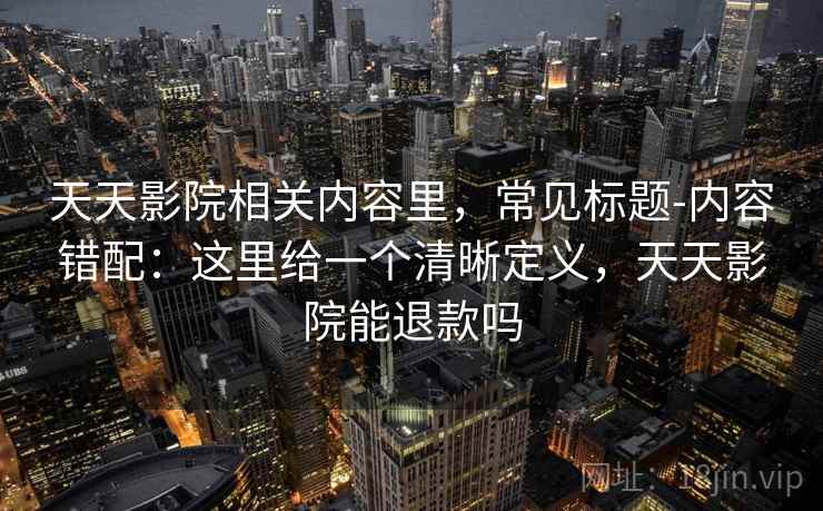 天天影院相关内容里,常见标题-内容错配:这里给一个清晰定义,天天影院能退款吗 天天影院相关内容里,常见标题-内容错配:这里给一个清晰定义,天天影院能退款吗