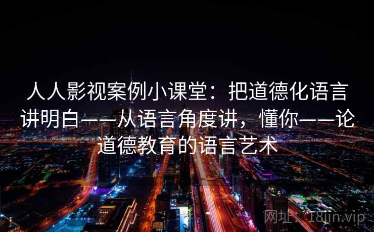 人人影视案例小课堂：把道德化语言讲明白——从语言角度讲，懂你——论道德教育的语言艺术