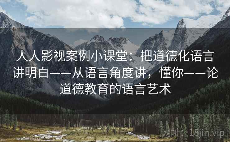 人人影视案例小课堂：把道德化语言讲明白——从语言角度讲，懂你——论道德教育的语言艺术