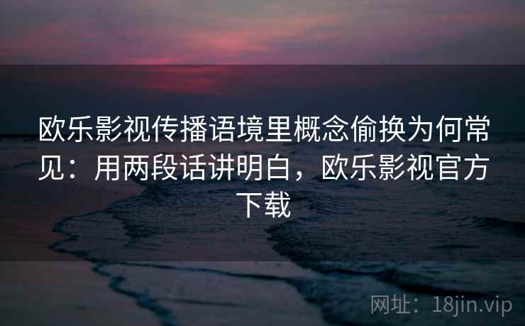 欧乐影视传播语境里概念偷换为何常见：用两段话讲明白，欧乐影视官方下载