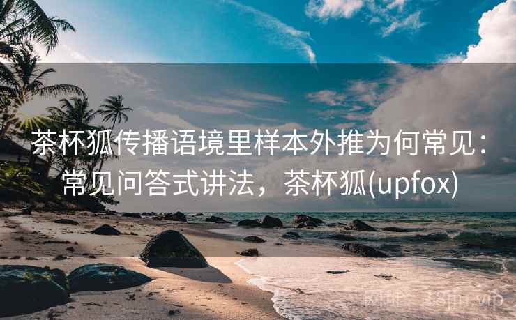 茶杯狐传播语境里样本外推为何常见：常见问答式讲法，茶杯狐(upfox)