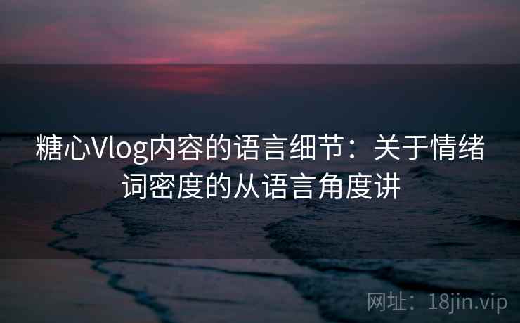 糖心Vlog内容的语言细节:关于情绪词密度的从语言角度讲 糖心Vlog内容的语言细节:关于情绪词密度的从语言角度讲