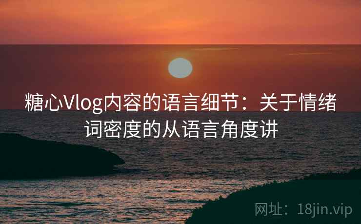 糖心Vlog内容的语言细节:关于情绪词密度的从语言角度讲 糖心Vlog内容的语言细节:关于情绪词密度的从语言角度讲