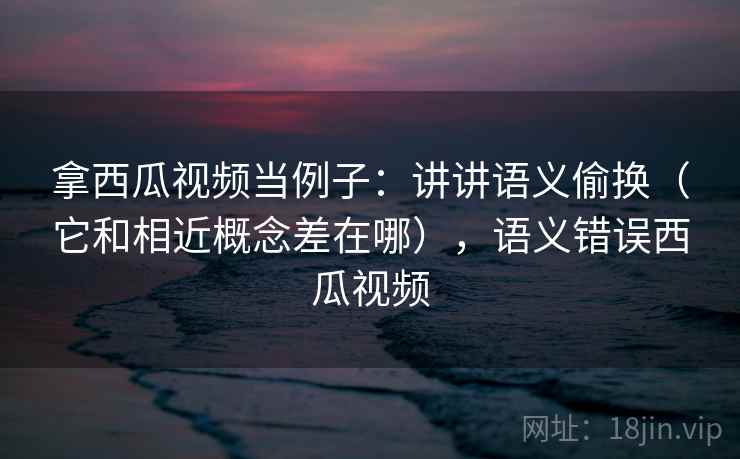 拿西瓜视频当例子:讲讲语义偷换(它和相近概念差在哪),语义错误西瓜视频 拿西瓜视频当例子:讲讲语义偷换(它和相近概念差在哪),语义错误西瓜视频