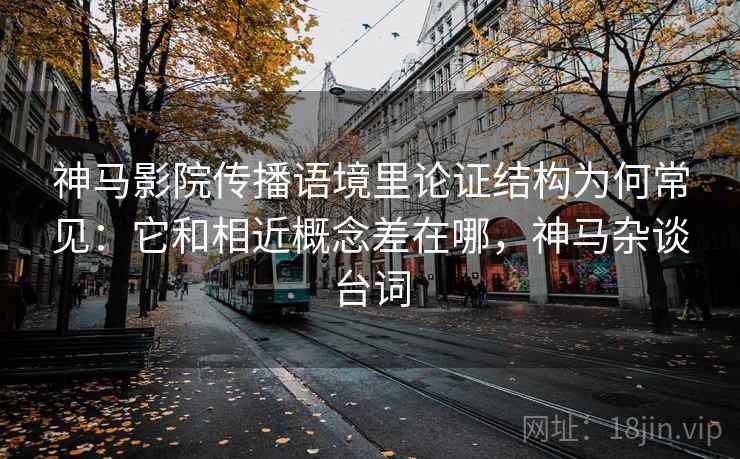 神马影院传播语境里论证结构为何常见：它和相近概念差在哪，神马杂谈台词