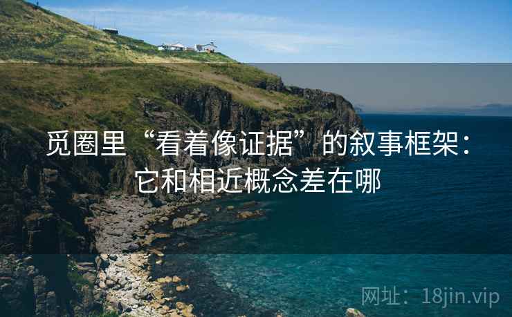觅圈里“看着像证据”的叙事框架:它和相近概念差在哪 觅圈里“看着像证据”的叙事框架:它和相近概念差在哪