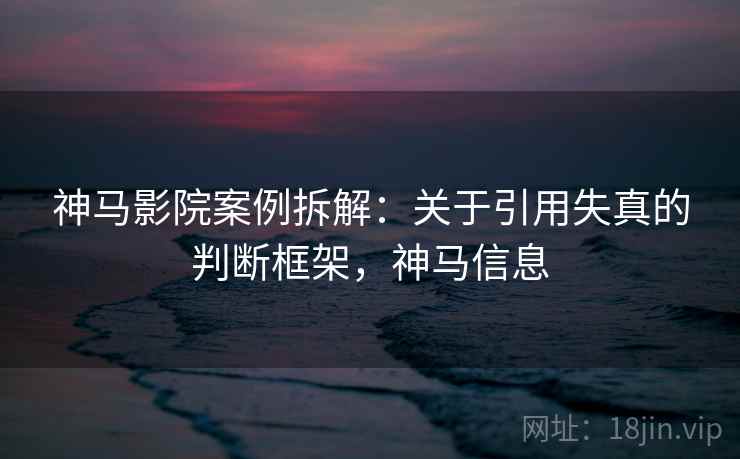 神马影院案例拆解:关于引用失真的判断框架,神马信息 神马影院案例拆解:关于引用失真的判断框架,神马信息
