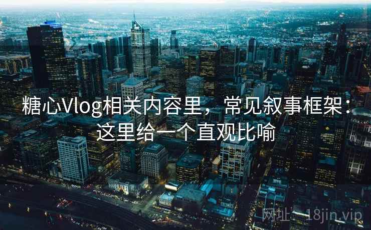 糖心Vlog相关内容里，常见叙事框架：这里给一个直观比喻
