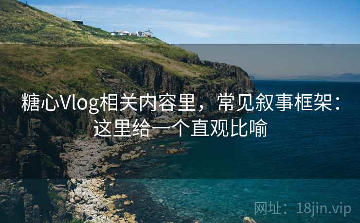 糖心Vlog相关内容里，常见叙事框架：这里给一个直观比喻